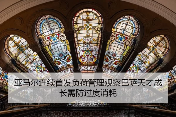亚马尔连续首发负荷管理观察巴萨天才成长需防过度消耗