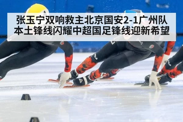 张玉宁双响救主北京国安2-1广州队本土锋线闪耀中超国足锋线迎新希望（leyu）