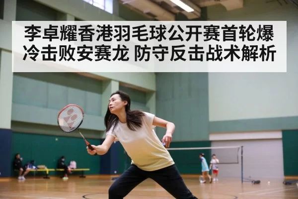 李卓耀香港羽毛球公开赛首轮爆冷击败安赛龙 防守反击战术解析