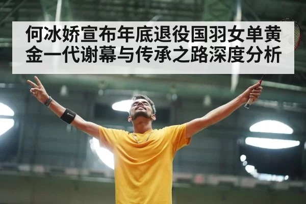 何冰娇宣布年底退役国羽女单黄金一代谢幕与传承之路深度分析