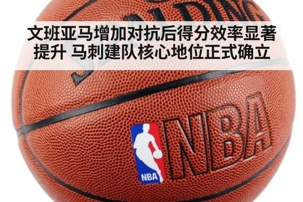 文班亚马增加对抗后得分效率显著提升 马刺建队核心地位正式确立(leyu)